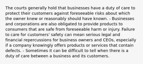 The courts generally hold that businesses have a duty of care to protect their customers against foreseeable risks about which the owner knew or reasonably should have known. - Businesses and corporations are also obligated to provide products to consumers that are safe from foreseeable harm or injury. Failure to care for customers' safety can mean serious legal and financial repercussions for business owners and CEOs, especially if a company knowingly offers products or services that contain defects. - Sometimes it can be difficult to tell when there is a duty of care between a business and its customers.