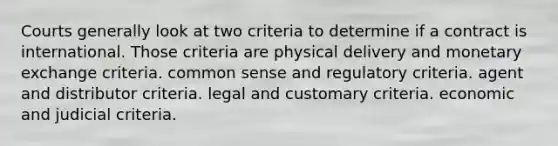 Courts generally look at two criteria to determine if a contract is international. Those criteria are physical delivery and monetary exchange criteria. common sense and regulatory criteria. agent and distributor criteria. legal and customary criteria. economic and judicial criteria.