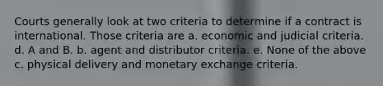 Courts generally look at two criteria to determine if a contract is international. Those criteria are a. economic and judicial criteria. d. A and B. b. agent and distributor criteria. e. None of the above c. physical delivery and monetary exchange criteria.