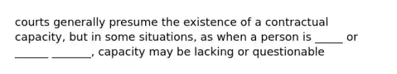 courts generally presume the existence of a contractual capacity, but in some situations, as when a person is _____ or ______ _______, capacity may be lacking or questionable