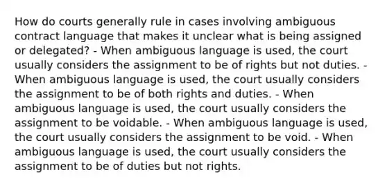 How do courts generally rule in cases involving ambiguous contract language that makes it unclear what is being assigned or delegated? - When ambiguous language is used, the court usually considers the assignment to be of rights but not duties. - When ambiguous language is used, the court usually considers the assignment to be of both rights and duties. - When ambiguous language is used, the court usually considers the assignment to be voidable. - When ambiguous language is used, the court usually considers the assignment to be void. - When ambiguous language is used, the court usually considers the assignment to be of duties but not rights.