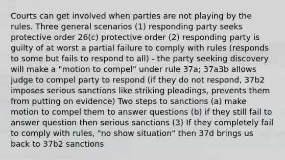 Courts can get involved when parties are not playing by the rules. Three general scenarios (1) responding party seeks protective order 26(c) protective order (2) responding party is guilty of at worst a partial failure to comply with rules (responds to some but fails to respond to all) - the party seeking discovery will make a "motion to compel" under rule 37a; 37a3b allows judge to compel party to respond (if they do not respond, 37b2 imposes serious sanctions like striking pleadings, prevents them from putting on evidence) Two steps to sanctions (a) make motion to compel them to answer questions (b) if they still fail to answer question then serious sanctions (3) If they completely fail to comply with rules, "no show situation" then 37d brings us back to 37b2 sanctions