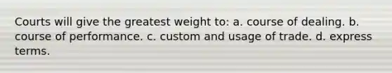 Courts will give the greatest weight to: a. course of dealing. b. course of performance. c. custom and usage of trade. d. express terms.