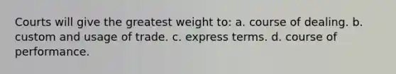 Courts will give the greatest weight to: a. course of dealing. b. custom and usage of trade. c. express terms. d. course of performance.