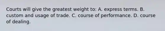 Courts will give the greatest weight to: A. express terms. B. custom and usage of trade. C. course of performance. D. course of dealing.