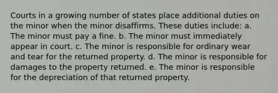 Courts in a growing number of states place additional duties on the minor when the minor disaffirms. These duties include: a. The minor must pay a fine. b. The minor must immediately appear in court. c. The minor is responsible for ordinary wear and tear for the returned property. d. The minor is responsible for damages to the property returned. e. The minor is responsible for the depreciation of that returned property.