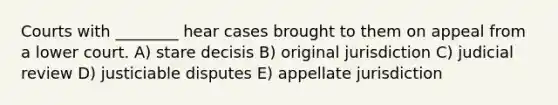 Courts with ________ hear cases brought to them on appeal from a lower court. A) stare decisis B) original jurisdiction C) judicial review D) justiciable disputes E) appellate jurisdiction