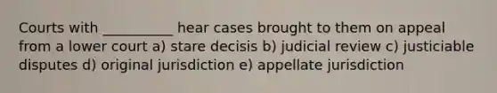 Courts with __________ hear cases brought to them on appeal from a lower court a) stare decisis b) judicial review c) justiciable disputes d) original jurisdiction e) appellate jurisdiction