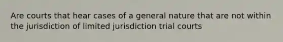 Are courts that hear cases of a general nature that are not within the jurisdiction of limited jurisdiction trial courts