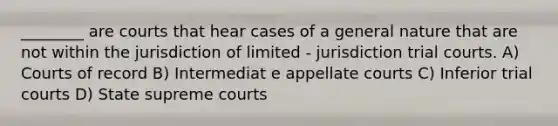 ________ are courts that hear cases of a general nature that are not within the jurisdiction of limited - jurisdiction trial courts. A) Courts of record B) Intermediat e appellate courts C) Inferior trial courts D) State supreme courts