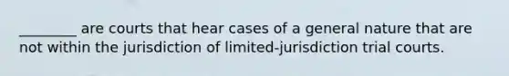 ________ are courts that hear cases of a general nature that are not within the jurisdiction of limited-jurisdiction trial courts.