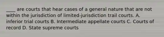 ____ are courts that hear cases of a general nature that are not within the jurisdiction of limited-jurisdiction trail courts. A. inferior trial courts B. Intermediate appellate courts C. Courts of record D. State supreme courts