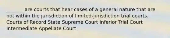 _______ are courts that hear cases of a general nature that are not within the jurisdiction of limited-jurisdiction trial courts. Courts of Record State Supreme Court Inferior Trial Court Intermediate Appellate Court