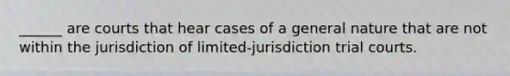 ______ are courts that hear cases of a general nature that are not within the jurisdiction of limited-jurisdiction trial courts.