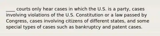 ____ courts only hear cases in which the U.S. is a party, cases involving violations of the U.S. Constitution or a law passed by Congress, cases involving citizens of different states, and some special types of cases such as bankruptcy and patent cases.