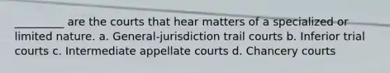 _________ are the courts that hear matters of a specialized or limited nature. a. General-jurisdiction trail courts b. Inferior trial courts c. Intermediate appellate courts d. Chancery courts