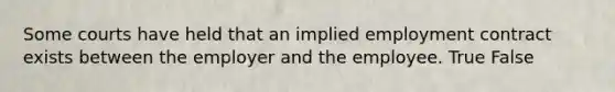 Some courts have held that an implied employment contract exists between the employer and the employee.​ True False