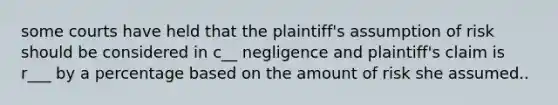 some courts have held that the plaintiff's assumption of risk should be considered in c__ negligence and plaintiff's claim is r___ by a percentage based on the amount of risk she assumed..