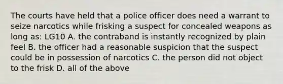 The courts have held that a police officer does need a warrant to seize narcotics while frisking a suspect for concealed weapons as long as: LG10 A. the contraband is instantly recognized by plain feel B. the officer had a reasonable suspicion that the suspect could be in possession of narcotics C. the person did not object to the frisk D. all of the above