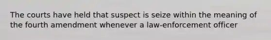 The courts have held that suspect is seize within the meaning of the fourth amendment whenever a law-enforcement officer