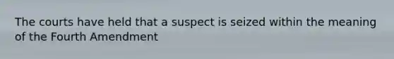 The courts have held that a suspect is seized within the meaning of the Fourth Amendment