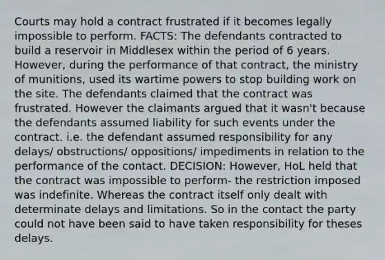 Courts may hold a contract frustrated if it becomes legally impossible to perform. FACTS: The defendants contracted to build a reservoir in Middlesex within the period of 6 years. However, during the performance of that contract, the ministry of munitions, used its wartime powers to stop building work on the site. The defendants claimed that the contract was frustrated. However the claimants argued that it wasn't because the defendants assumed liability for such events under the contract. i.e. the defendant assumed responsibility for any delays/ obstructions/ oppositions/ impediments in relation to the performance of the contact. DECISION: However, HoL held that the contract was impossible to perform- the restriction imposed was indefinite. Whereas the contract itself only dealt with determinate delays and limitations. So in the contact the party could not have been said to have taken responsibility for theses delays.