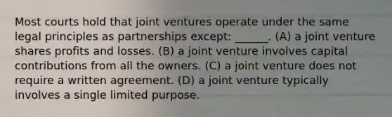 ​Most courts hold that joint ventures operate under the same legal principles as partnerships except: ______. (A) ​a joint venture shares profits and losses. (B) a joint venture involves capital contributions from all the owners. (C) a joint venture does not require a written agreement. (D) a joint venture typically involves a single limited purpose.