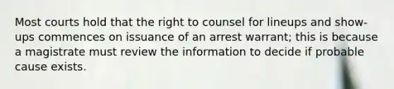 Most courts hold that the right to counsel for lineups and show-ups commences on issuance of an arrest warrant; this is because a magistrate must review the information to decide if probable cause exists.