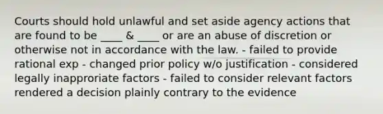 Courts should hold unlawful and set aside agency actions that are found to be ____ & ____ or are an abuse of discretion or otherwise not in accordance with the law. - failed to provide rational exp - changed prior policy w/o justification - considered legally inapproriate factors - failed to consider relevant factors rendered a decision plainly contrary to the evidence