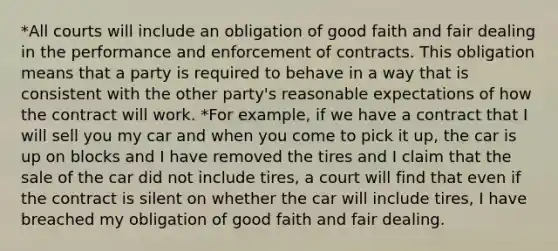 *All courts will include an obligation of good faith and fair dealing in the performance and enforcement of contracts. This obligation means that a party is required to behave in a way that is consistent with the other party's reasonable expectations of how the contract will work. *For example, if we have a contract that I will sell you my car and when you come to pick it up, the car is up on blocks and I have removed the tires and I claim that the sale of the car did not include tires, a court will find that even if the contract is silent on whether the car will include tires, I have breached my obligation of good faith and fair dealing.