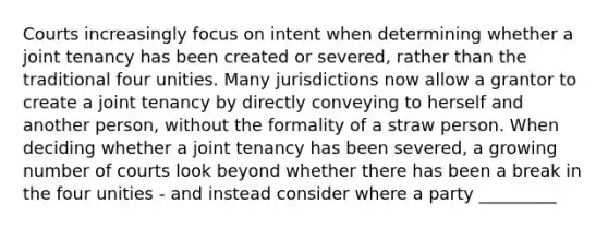 Courts increasingly focus on intent when determining whether a joint tenancy has been created or severed, rather than the traditional four unities. Many jurisdictions now allow a grantor to create a joint tenancy by directly conveying to herself and another person, without the formality of a straw person. When deciding whether a joint tenancy has been severed, a growing number of courts look beyond whether there has been a break in the four unities - and instead consider where a party _________