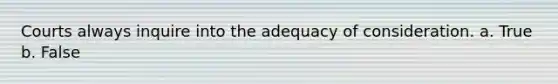 Courts always inquire into the adequacy of consideration. a. True b. False