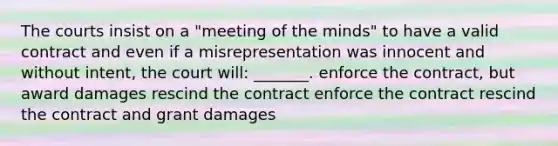 The courts insist on a "meeting of the minds" to have a valid contract and even if a misrepresentation was innocent and without intent, the court will: _______. enforce the contract, but award damages rescind the contract enforce the contract rescind the contract and grant damages