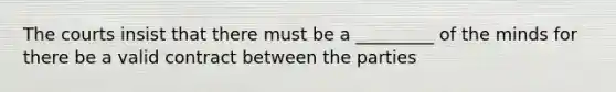 The courts insist that there must be a _________ of the minds for there be a valid contract between the parties