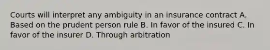 Courts will interpret any ambiguity in an insurance contract A. Based on the prudent person rule B. In favor of the insured C. In favor of the insurer D. Through arbitration