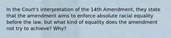 In the Court's interpretation of the 14th Amendment, they state that the amendment aims to enforce absolute racial equality before the law, but what kind of equality does the amendment not try to achieve? Why?