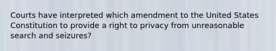 Courts have interpreted which amendment to the United States Constitution to provide a right to privacy from unreasonable search and seizures?