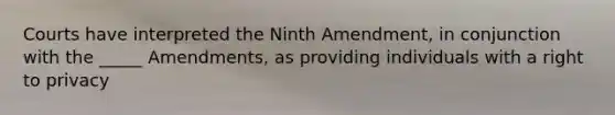 Courts have interpreted the Ninth Amendment, in conjunction with the _____ Amendments, as providing individuals with a right to privacy