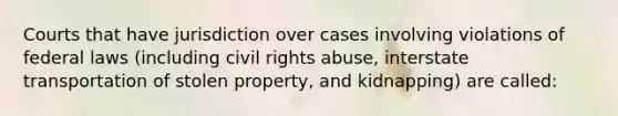 Courts that have jurisdiction over cases involving violations of federal laws (including civil rights abuse, interstate transportation of stolen property, and kidnapping) are called: