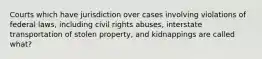 Courts which have jurisdiction over cases involving violations of federal laws, including civil rights abuses, interstate transportation of stolen property, and kidnappings are called what?