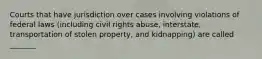 Courts that have jurisdiction over cases involving violations of federal laws (including civil rights abuse, interstate, transportation of stolen property, and kidnapping) are called _______