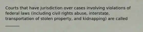 Courts that have jurisdiction over cases involving violations of federal laws (including civil rights abuse, interstate, transportation of stolen property, and kidnapping) are called _______