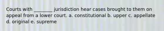 Courts with ________ jurisdiction hear cases brought to them on appeal from a lower court. a. constitutional b. upper c. appellate d. original e. supreme