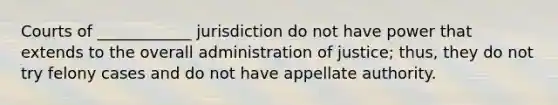 Courts of ____________ jurisdiction do not have power that extends to the overall administration of justice; thus, they do not try felony cases and do not have appellate authority.