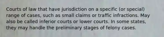 Courts of law that have jurisdiction on a specific (or special) range of cases, such as small claims or traffic infractions. May also be called inferior courts or lower courts. In some states, they may handle the preliminary stages of felony cases.