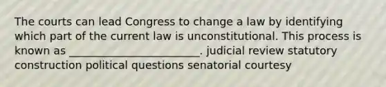 The courts can lead Congress to change a law by identifying which part of the current law is unconstitutional. This process is known as ________________________. judicial review statutory construction political questions senatorial courtesy