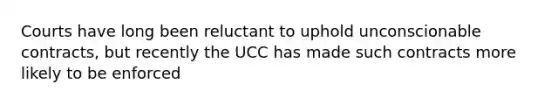 Courts have long been reluctant to uphold unconscionable contracts, but recently the UCC has made such contracts more likely to be enforced