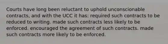 Courts have long been reluctant to uphold unconscionable contracts, and with the UCC it has: required such contracts to be reduced to writing. made such contracts less likely to be enforced. encouraged the agreement of such contracts. made such contracts more likely to be enforced.