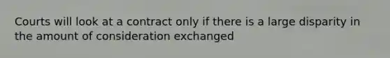 Courts will look at a contract only if there is a large disparity in the amount of consideration exchanged