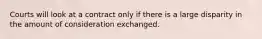 Courts will look at a contract only if there is a large disparity in the amount of consideration exchanged.